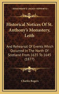 Cover image for Historical Notices of St. Anthony's Monastery, Leith: And Rehearsal of Events Which Occurred in the North of Scotland from 1635 to 1645 (1877)