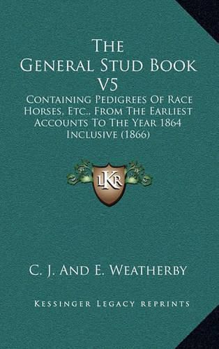 Cover image for The General Stud Book V5: Containing Pedigrees of Race Horses, Etc., from the Earliest Accounts to the Year 1864 Inclusive (1866)