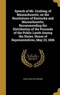 Cover image for Speech of Mr. Cushing, of Massachusetts, on the Resolutions of Kentucky and Massachusetts, Recommending the Distribution of the Proceeds of the Public Lands Among the States. House of Representatives, May 23, 1836