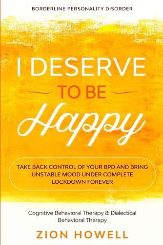 Cover image for Borderline Personality Disorder: I DESERVE TO BE HAPPY - Take Back Control of Your BPD and Bring Unstable Mood Under Complete Lockdown Forever - Cognitive Behavioral Therapy & Dialectical Behavioral Therapy