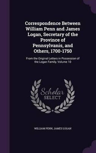 Correspondence Between William Penn and James Logan, Secretary of the Province of Pennsylvanis, and Others, 1700-1750: From the Original Letters in Possession of the Logan Family, Volume 10