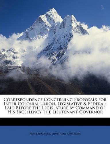 Correspondence Concerning Proposals for Inter-Colonial Union, Legislative & Federal: Laid Before the Legislature by Command of His Excellency the Lieutenant Governor