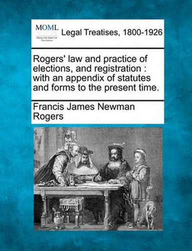 Rogers' Law and Practice of Elections, and Registration: With an Appendix of Statutes and Forms to the Present Time.