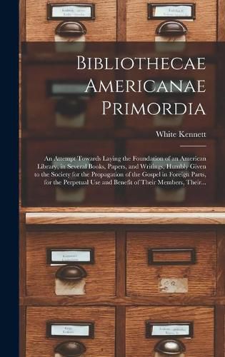 Bibliothecae Americanae Primordia: an Attempt Towards Laying the Foundation of an American Library, in Several Books, Papers, and Writings, Humbly Given to the Society for the Propagation of the Gospel in Foreign Parts, for the Perpetual Use And...