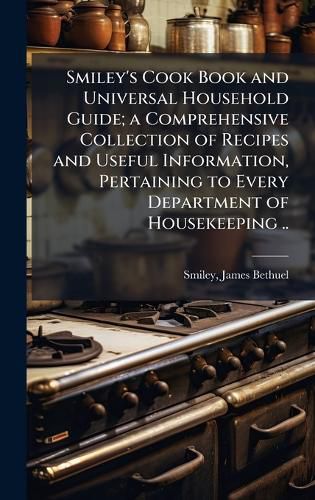 Cover image for Smiley's Cook Book and Universal Household Guide; a Comprehensive Collection of Recipes and Useful Information, Pertaining to Every Department of Housekeeping ..