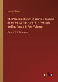 Cover image for The Parochial History of Cornwall; Founded on the Manuscript Histories of Mr. Hals and Mr. Tonkin, In Four Volumes