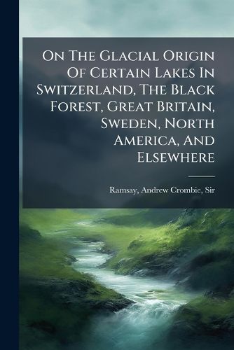 Cover image for On the Glacial Origin of Certain Lakes in Switzerland, the Black Forest, Great Britain, Sweden, North America, and Elsewhere