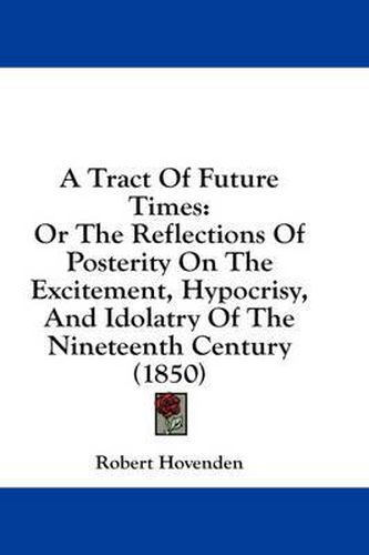 Cover image for A Tract of Future Times: Or the Reflections of Posterity on the Excitement, Hypocrisy, and Idolatry of the Nineteenth Century (1850)