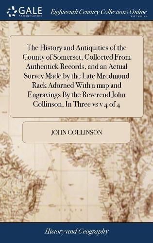 Cover image for The History and Antiquities of the County of Somerset, Collected From Authentick Records, and an Actual Survey Made by the Late Mredmund Rack Adorned With a map and Engravings By the Reverend John Collinson, In Three vs v 4 of 4