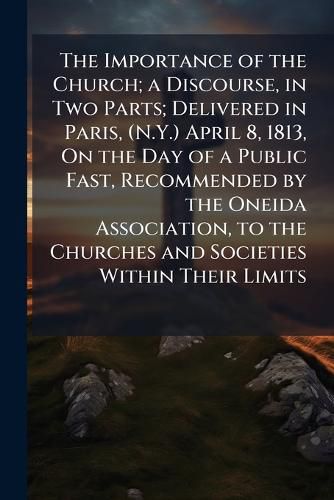 Cover image for The Importance of the Church; A Discourse, in Two Parts; Delivered in Paris, (N.Y.) April 8, 1813, on the Day of a Public Fast, Recommended by the Oneida Association, to the Churches and Societies Within Their Limits