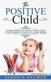 Cover image for The Positive Child: Guided Steps To Giving Your Child A Life Worth Living In A Happy Home
