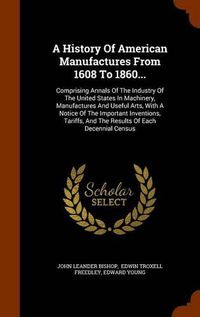 Cover image for A History of American Manufactures from 1608 to 1860...: Comprising Annals of the Industry of the United States in Machinery, Manufactures and Useful Arts, with a Notice of the Important Inventions, Tariffs, and the Results of Each Decennial Census