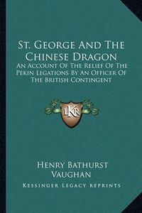 Cover image for St. George and the Chinese Dragon: An Account of the Relief of the Pekin Legations by an Officer of the British Contingent