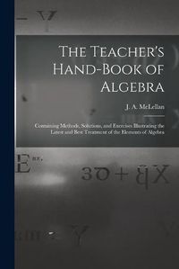 Cover image for The Teacher's Hand-book of Algebra [microform]: Containing Methods, Solutions, and Exercises Illustrating the Latest and Best Treatment of the Elements of Algebra