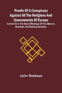 Cover image for Proofs of a Conspiracy against all the Religions and Governments of Europe; carried on in the secret meetings of Free Masons, Illuminati, and reading societies.