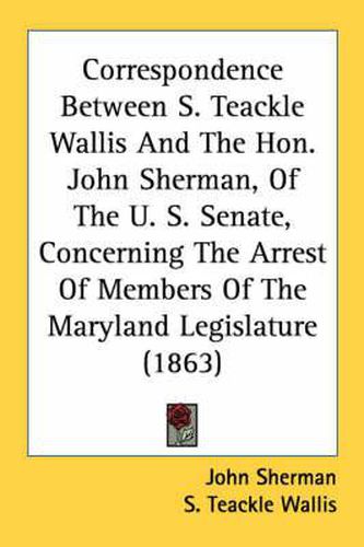 Cover image for Correspondence Between S. Teackle Wallis and the Hon. John Sherman, of the U. S. Senate, Concerning the Arrest of Members of the Maryland Legislature (1863)