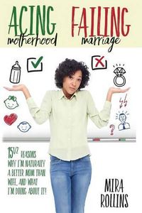 Cover image for Acing Motherhood. Failing Marriage!: 15 1/2 Reasons Why I Am Naturally A Better Mom Than Wife And What I'm Doing About It!