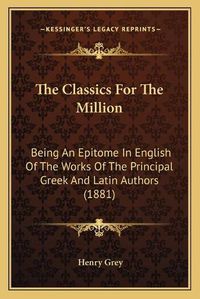 Cover image for The Classics for the Million the Classics for the Million: Being an Epitome in English of the Works of the Principal Grbeing an Epitome in English of the Works of the Principal Greek and Latin Authors (1881) Eek and Latin Authors (1881)