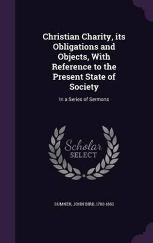 Christian Charity, Its Obligations and Objects, with Reference to the Present State of Society: In a Series of Sermons