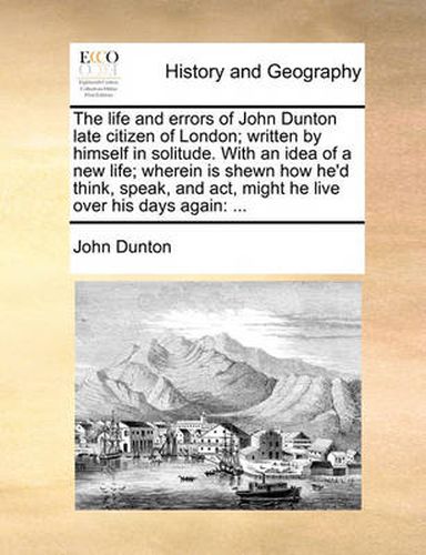 The Life and Errors of John Dunton Late Citizen of London; Written by Himself in Solitude. with an Idea of a New Life; Wherein Is Shewn How He'd Think, Speak, and ACT, Might He Live Over His Days Again