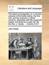 Cover image for The Lady's Encyclopedia: Or, a Concise Analysis of the Belles Lettres, the Fine Arts, and the Sciences, in Three Volumes. Illustrated with Fifty Engraved Heads, and Thirty-Four Maps, &C. by the REV. J. Seally, ... Volume 3 of 3