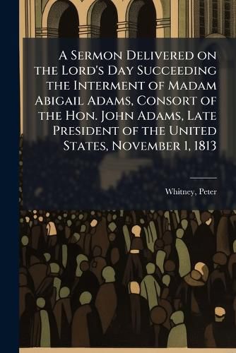 Cover image for A Sermon Delivered on the Lord's Day Succeeding the Interment of Madam Abigail Adams, Consort of the Hon. John Adams, Late President of the United States, November 1, 1813