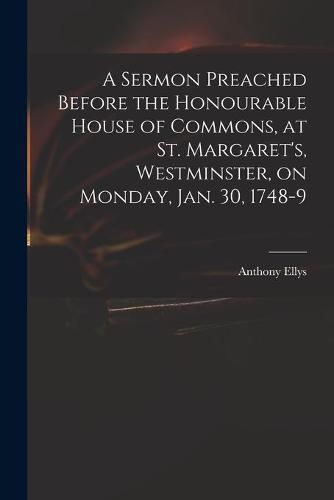 A Sermon Preached Before the Honourable House of Commons, at St. Margaret's, Westminster, on Monday, Jan. 30, 1748-9