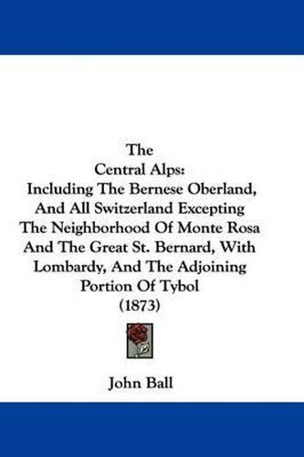 The Central Alps: Including the Bernese Oberland, and All Switzerland Excepting the Neighborhood of Monte Rosa and the Great St. Bernard, with Lombardy, and the Adjoining Portion of Tybol (1873)