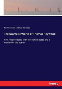 Cover image for The Dramatic Works of Thomas Heywood: now first collected with illustrative notes and a memoir of the author