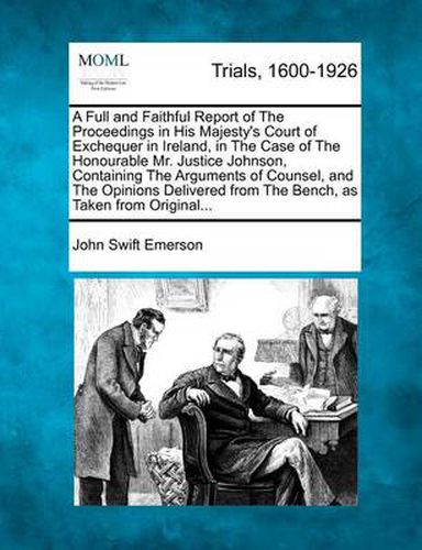 A Full and Faithful Report of the Proceedings in His Majesty's Court of Exchequer in Ireland, in the Case of the Honourable Mr. Justice Johnson, Containing the Arguments of Counsel, and the Opinions Delivered from the Bench, as Taken from Original...