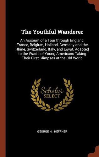 The Youthful Wanderer: An Account of a Tour Through England, France, Belgium, Holland, Germany and the Rhine, Switzerland, Italy, and Egypt, Adapted to the Wants of Young Americans Taking Their First Glimpses at the Old World