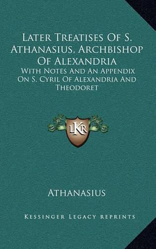 Later Treatises of S. Athanasius, Archbishop of Alexandria: With Notes and an Appendix on S. Cyril of Alexandria and Theodoret