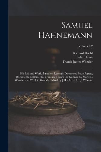 Samuel Hahnemann; His Life and Work, Based on Recently Discovered State Papers, Documents, Letters, Etc. Translated From the German by Marie L. Wheeler and W.H.R. Grundy. Edited by J.H. Clarke & F.J. Wheeler; Volume 02