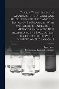 Cover image for Coke, a Treatise on the Manufacture of Coke and Other Prepared Fuels and the Saving of By-products, With Special References to the Methods and Ovens Best Adapted to the Production of Good Coke From the Various American Coals