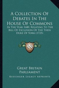 Cover image for A Collection of Debates in the House of Commons: In the Year 1680, Relating to the Bill of Exclusion of the Then Duke of York (1725)