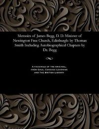 Cover image for Memoirs of James Begg, D. D. Minister of Newington Free Church, Edinburgh: By Thomas Smith Including Autobiographical Chapters by Dr. Begg
