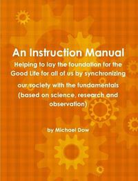 Cover image for An Instruction Manual: Helping to Lay the Foundation for the Good Life for All of Us by Synchronizing Our Society with the Fundamentals (based on Science, Research and Observation)