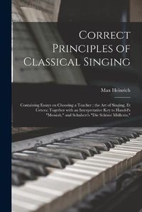 Cover image for Correct Principles of Classical Singing: Containing Essays on Choosing a Teacher; the Art of Singing, Et Cetera; Together With an Interpretative Key to Handel's Messiah, and Schubert's Die Schoene Mullerin,