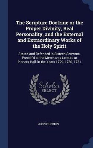 Cover image for The Scripture Doctrine or the Proper Divinity, Real Personality, and the External and Extraordinary Works of the Holy Spirit: Stated and Defended in Sixteen Sermons, Preach'd at the Merchants Lecture at Pinners-Hall, in the Years 1729, 1730, 1731