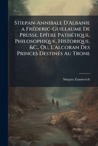 Cover image for Stiepan-Annibale D'Albanie a Fr Deric-Guillaume de Prusse. Ep Tre Path Tique, Philosophique, Historique, &C., Ou, L'Alcoran Des Princes Destin?'s Au Trone