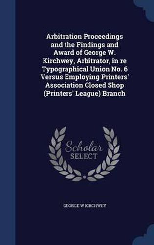 Cover image for Arbitration Proceedings and the Findings and Award of George W. Kirchwey, Arbitrator, in Re Typographical Union No. 6 Versus Employing Printers' Association Closed Shop (Printers' League) Branch