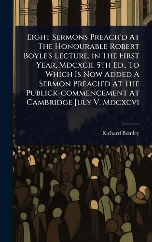 Cover image for Eight Sermons Preach'd At The Honourable Robert Boyle's Lecture, In The First Year, Mdcxcii. 5th Ed., To Which Is Now Added A Sermon Preach'd At The Publick-commencement At Cambridge July V, Mdcxcvi