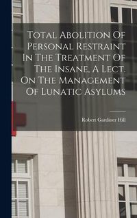 Cover image for Total Abolition Of Personal Restraint In The Treatment Of The Insane, A Lect. On The Management Of Lunatic Asylums