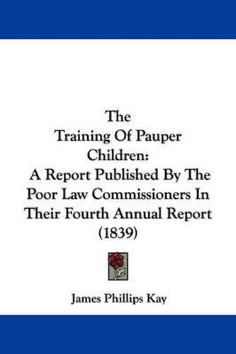 Cover image for The Training of Pauper Children: A Report Published by the Poor Law Commissioners in Their Fourth Annual Report (1839)