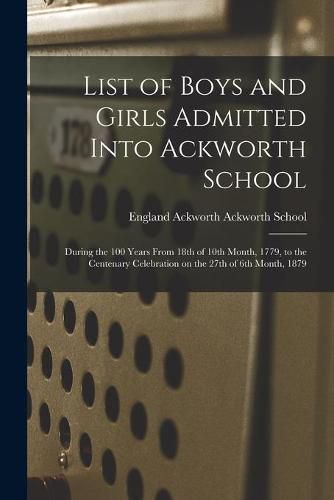 Cover image for List of Boys and Girls Admitted Into Ackworth School: During the 100 Years From 18th of 10th Month, 1779, to the Centenary Celebration on the 27th of 6th Month, 1879