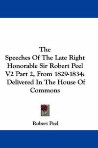 Cover image for The Speeches of the Late Right Honorable Sir Robert Peel V2 Part 2, from 1829-1834: Delivered in the House of Commons