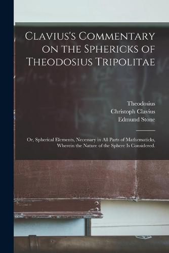 Clavius's Commentary on the Sphericks of Theodosius Tripolitae: or, Spherical Elements, Necessary in All Parts of Mathematicks, Wherein the Nature of the Sphere is Considered.