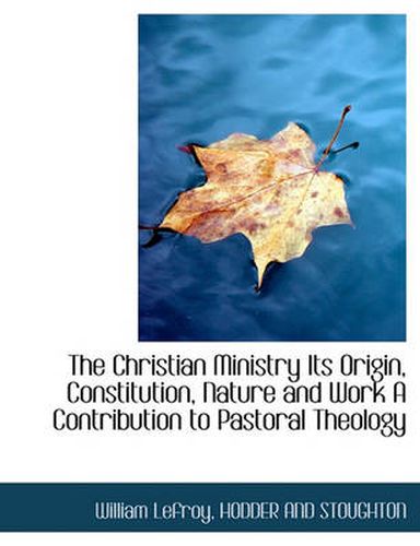 The Christian Ministry Its Origin, Constitution, Nature and Work a Contribution to Pastoral Theology