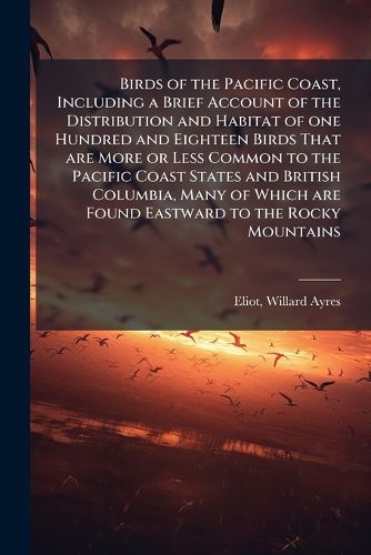 Cover image for Birds of the Pacific Coast, Including a Brief Account of the Distribution and Habitat of one Hundred and Eighteen Birds That are More or Less Common to the Pacific Coast States and British Columbia, Many of Which are Found Eastward to the Rocky Mountains