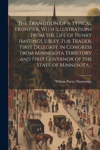 Cover image for The Transition of a Typical Frontier, With Illustrations From the Life of Henry Hastings Sibley, fur Trader, First Delegate in Congress From Minnesota Territory and First Governor of the State of Minnesota ..